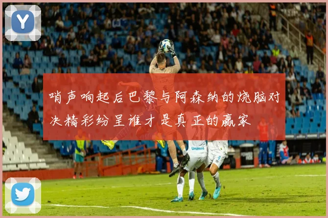 哨声响起后巴黎与阿森纳的烧脑对决精彩纷呈谁才是真正的赢家
