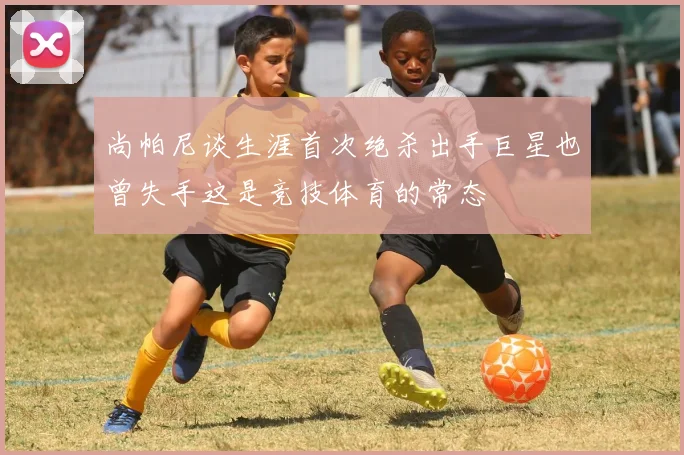 尚帕尼谈生涯首次绝杀出手巨星也曾失手这是竞技体育的常态