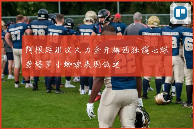阿根廷进攻火力全开梅西独揽七球劳塔罗小蜘蛛表现低迷