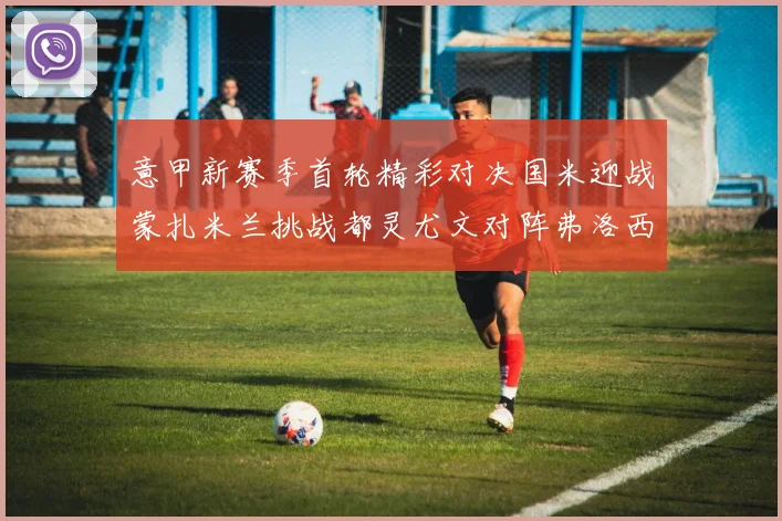 意甲新赛季首轮精彩对决国米迎战蒙扎米兰挑战都灵尤文对阵弗洛西诺内