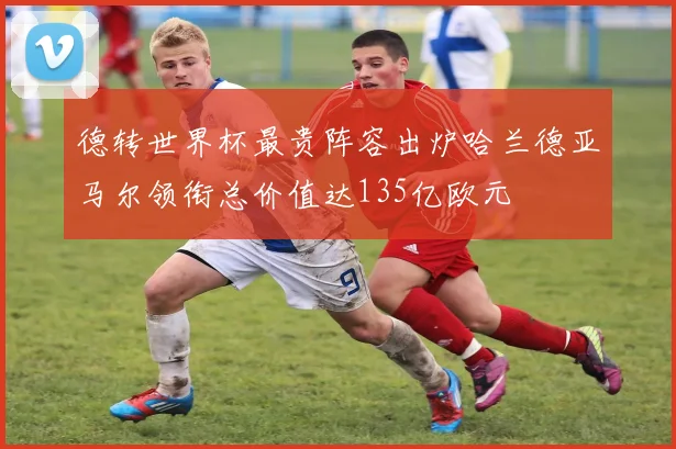德转世界杯最贵阵容出炉哈兰德亚马尔领衔总价值达135亿欧元