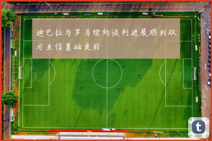 迪巴拉与罗马续约谈判进展顺利双方互信基础良好