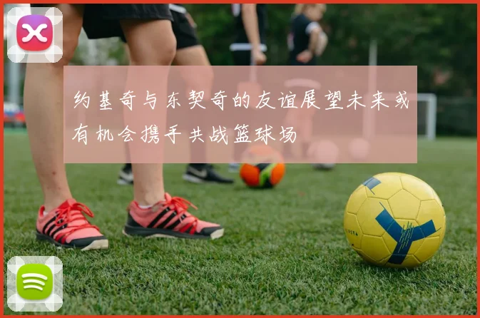 约基奇与东契奇的友谊展望未来或有机会携手共战篮球场