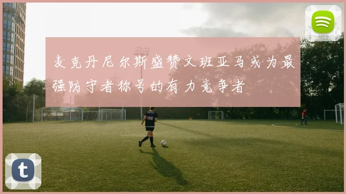 麦克丹尼尔斯盛赞文班亚马或为最强防守者称号的有力竞争者