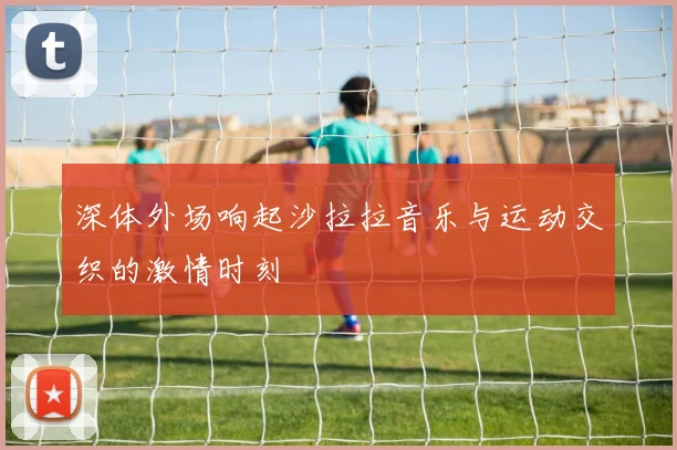 深体外场响起沙拉拉音乐与运动交织的激情时刻
