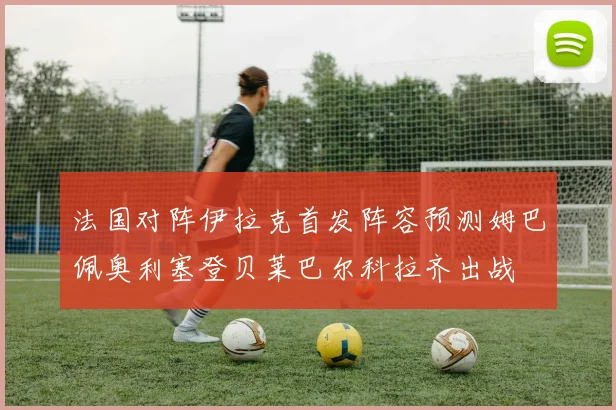法国对阵伊拉克首发阵容预测姆巴佩奥利塞登贝莱巴尔科拉齐出战