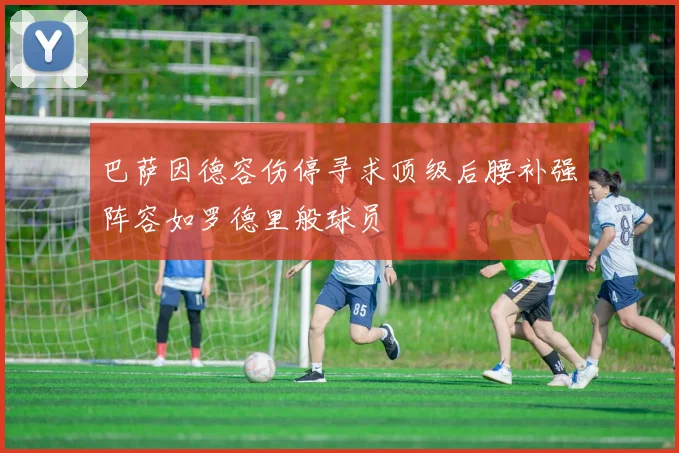 巴萨因德容伤停寻求顶级后腰补强阵容如罗德里般球员