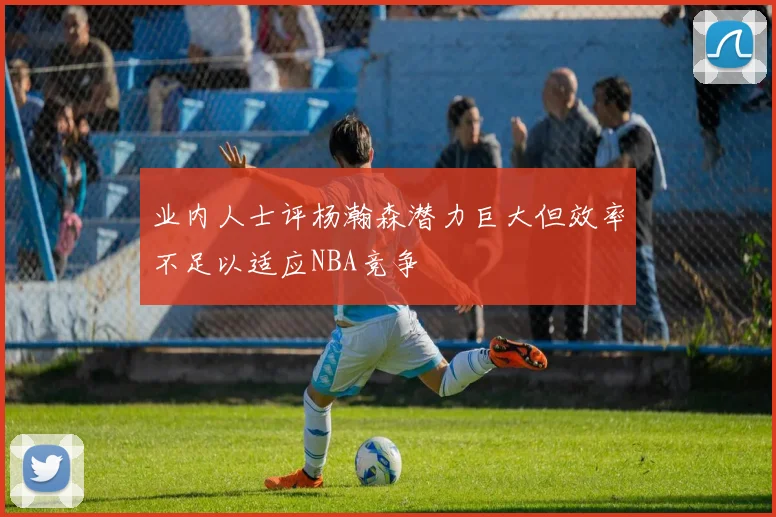 业内人士评杨瀚森潜力巨大但效率不足以适应NBA竞争