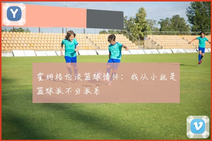 霍姆格伦谈篮球情怀：我从小就是篮球派不分派系