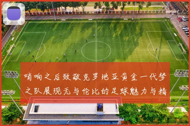 哨响之后致敬克罗地亚黄金一代梦之队展现无与伦比的足球魅力与精神