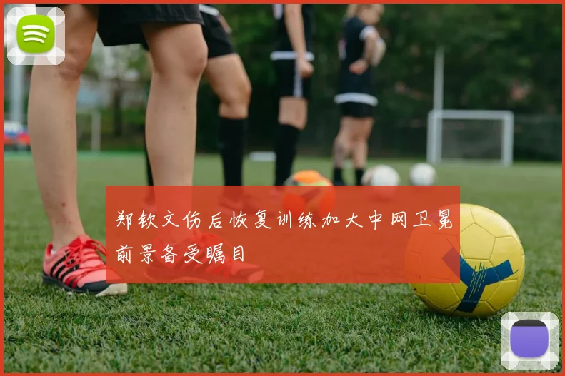 郑钦文伤后恢复训练加大中网卫冕前景备受瞩目