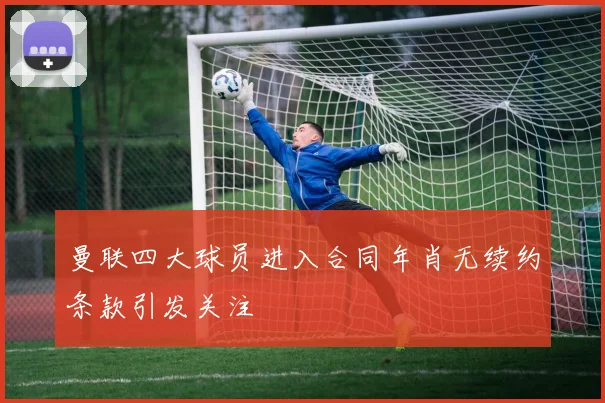 曼联四大球员进入合同年肖无续约条款引发关注