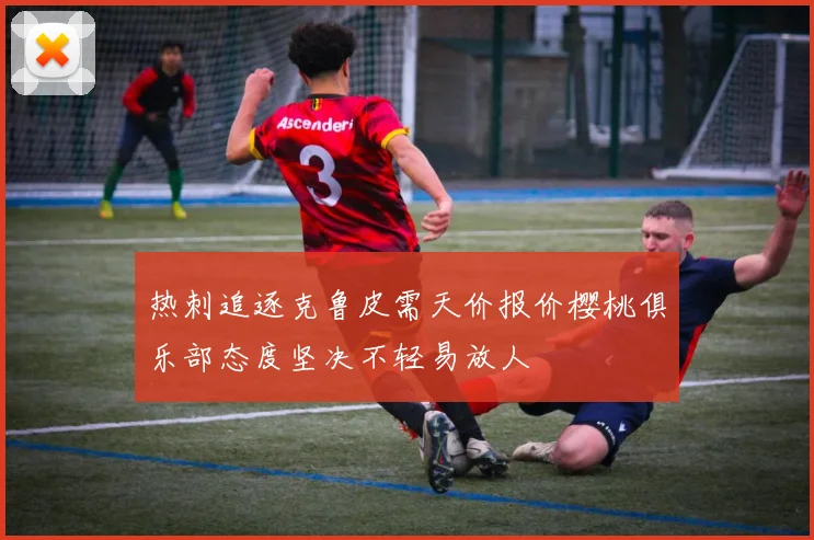 热刺追逐克鲁皮需天价报价樱桃俱乐部态度坚决不轻易放人