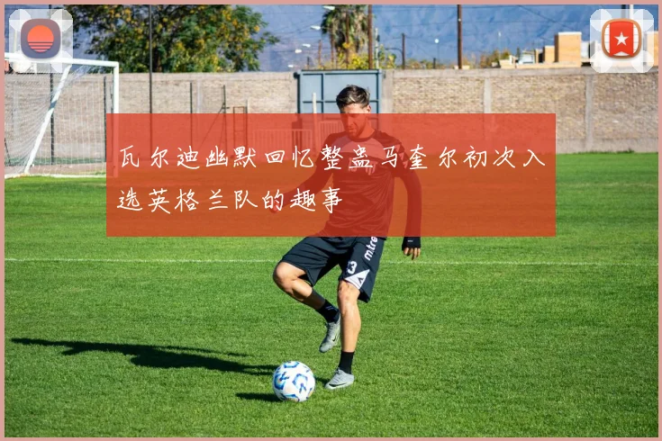 瓦尔迪幽默回忆整蛊马奎尔初次入选英格兰队的趣事