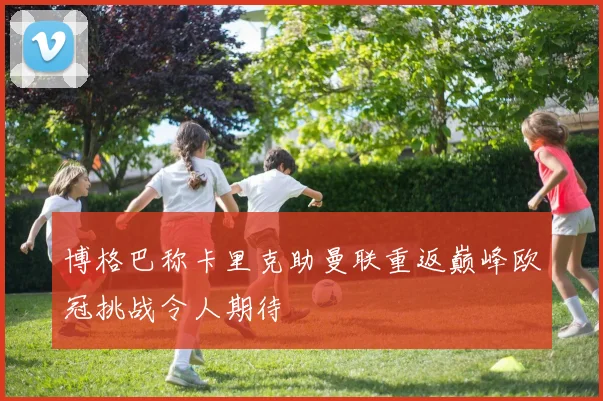 博格巴称卡里克助曼联重返巅峰欧冠挑战令人期待