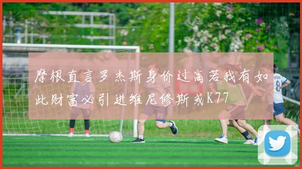 摩根直言罗杰斯身价过高若我有如此财富必引进维尼修斯或K77